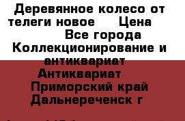 Деревянное колесо от телеги новое . › Цена ­ 4 000 - Все города Коллекционирование и антиквариат » Антиквариат   . Приморский край,Дальнереченск г.